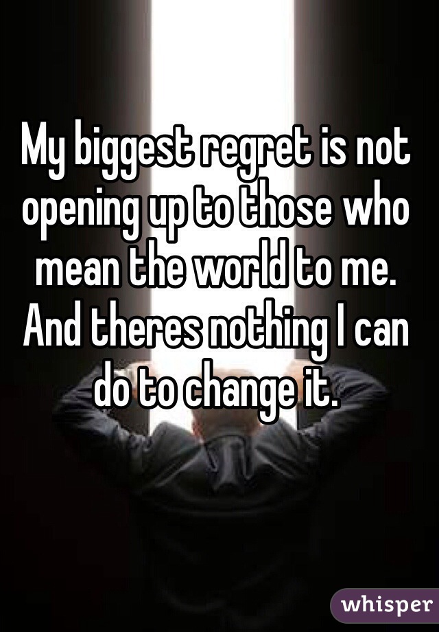 My biggest regret is not opening up to those who mean the world to me. And theres nothing I can do to change it. 