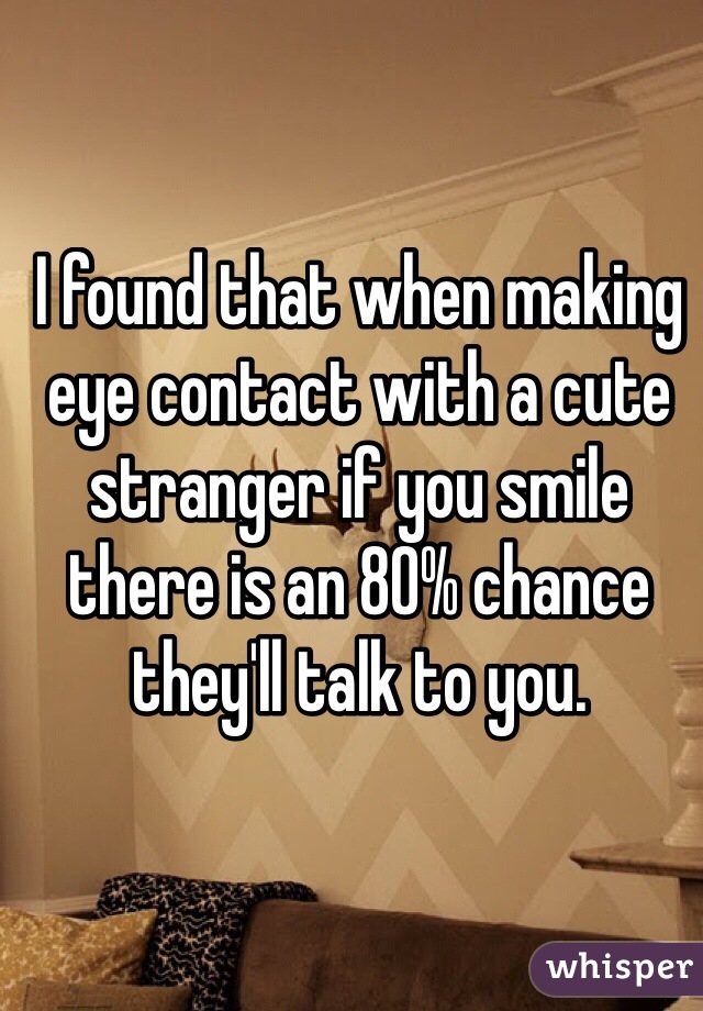 I found that when making eye contact with a cute stranger if you smile there is an 80% chance they'll talk to you. 