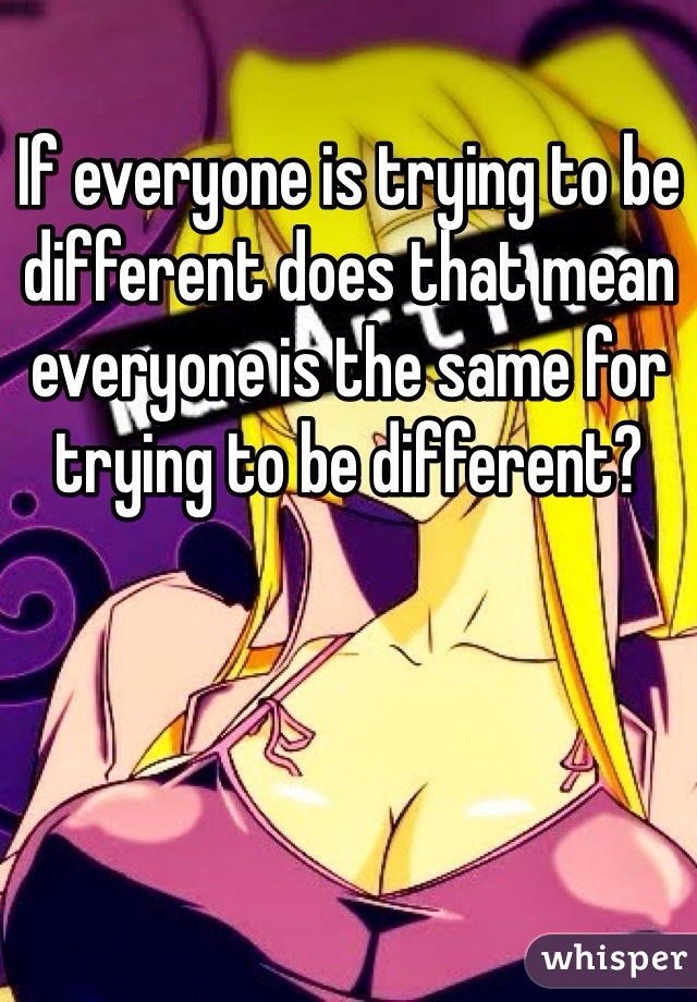If everyone is trying to be different does that mean everyone is the same for trying to be different?