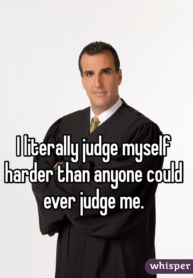 I literally judge myself harder than anyone could ever judge me.
