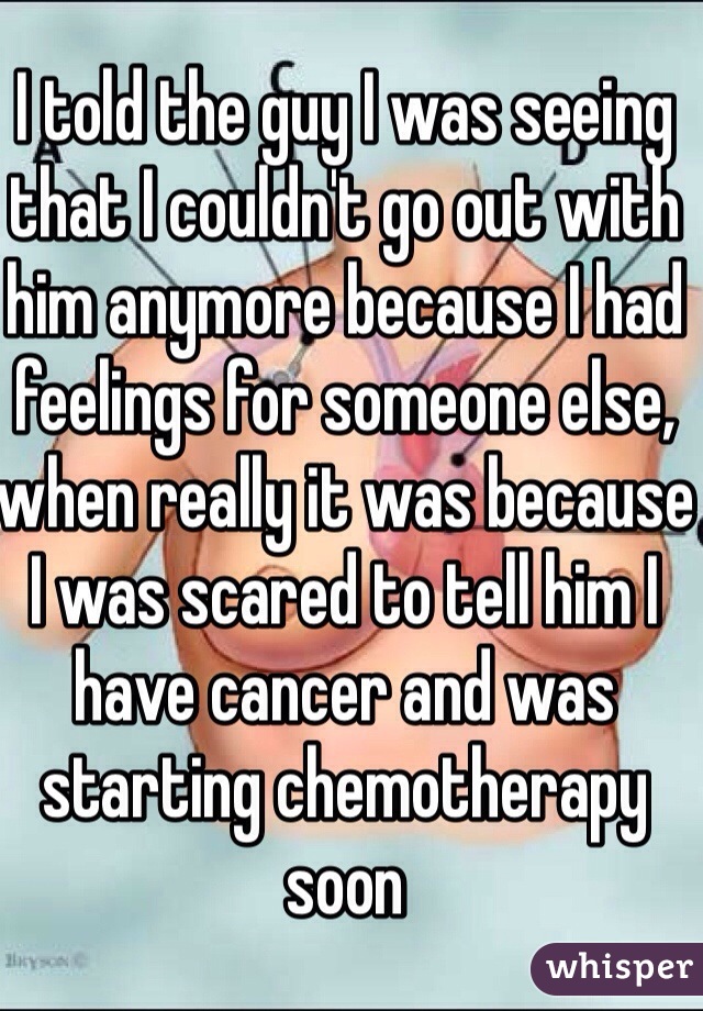 I told the guy I was seeing that I couldn't go out with him anymore because I had feelings for someone else, when really it was because I was scared to tell him I have cancer and was starting chemotherapy soon 