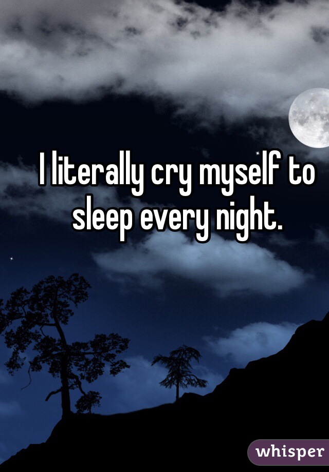 I literally cry myself to sleep every night. 