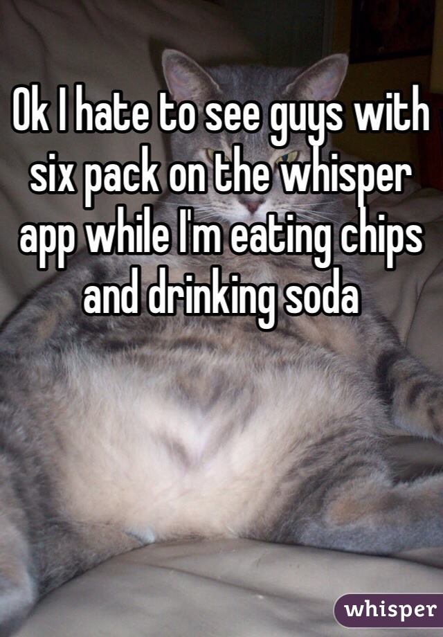 Ok I hate to see guys with six pack on the whisper app while I'm eating chips and drinking soda