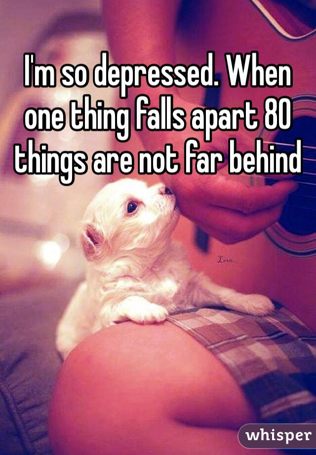 I'm so depressed. When one thing falls apart 80 things are not far behind 