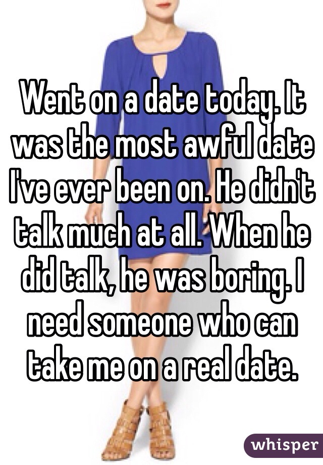 Went on a date today. It was the most awful date I've ever been on. He didn't talk much at all. When he did talk, he was boring. I need someone who can take me on a real date. 