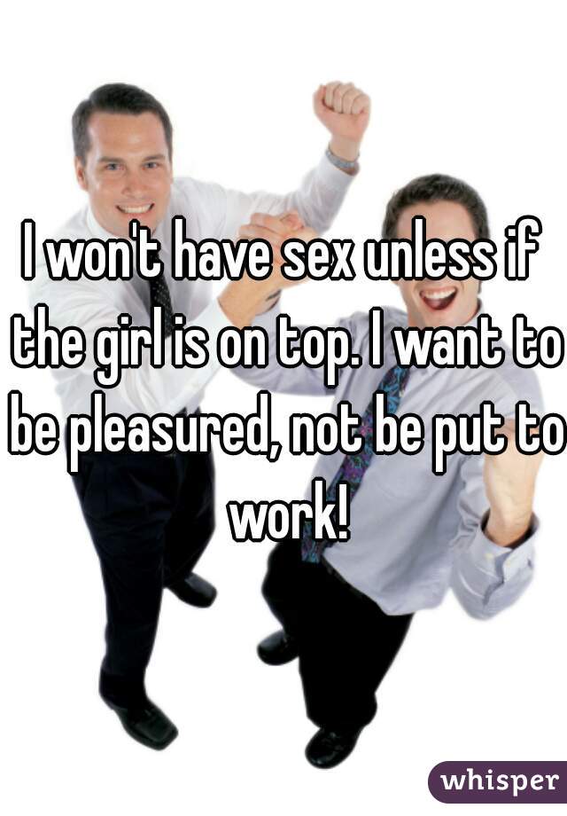 I won't have sex unless if the girl is on top. I want to be pleasured, not be put to work!
