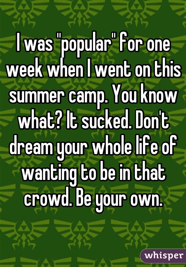 I was "popular" for one week when I went on this summer camp. You know what? It sucked. Don't dream your whole life of wanting to be in that crowd. Be your own.