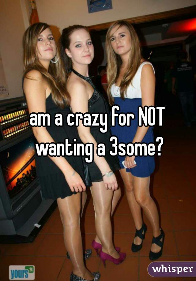 am a crazy for NOT wanting a 3some?