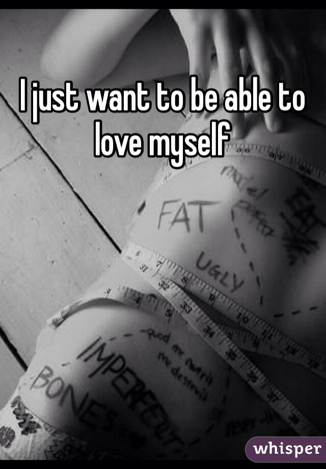 I just want to be able to love myself 