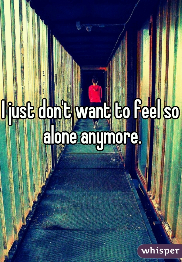 I just don't want to feel so alone anymore.