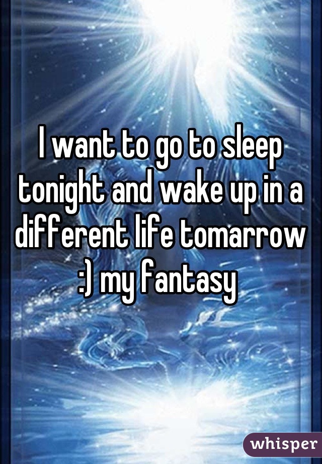I want to go to sleep tonight and wake up in a different life tomarrow :) my fantasy 