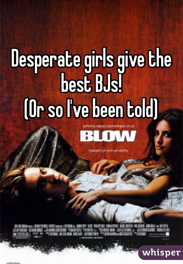 Desperate girls give the best BJs!
(Or so I've been told)