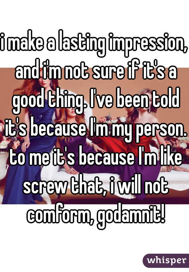 i make a lasting impression, and i'm not sure if it's a good thing. I've been told it's because I'm my person. to me it's because I'm like screw that, i will not comform, godamnit!