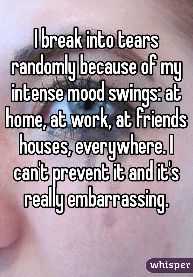 
I break into tears randomly because of my intense mood swings: at home, at work, at friends houses, everywhere. I can't prevent it and it's really embarrassing.
