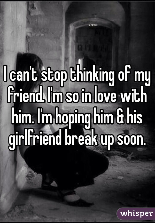 I can't stop thinking of my friend. I'm so in love with him. I'm hoping him & his girlfriend break up soon. 