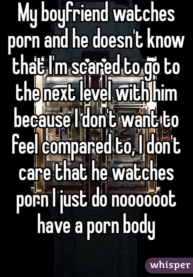 My boyfriend watches porn and he doesn't know that I'm scared to go to the next level with him because I don't want to feel compared to, I don't care that he watches porn I just do noooooot have a porn body