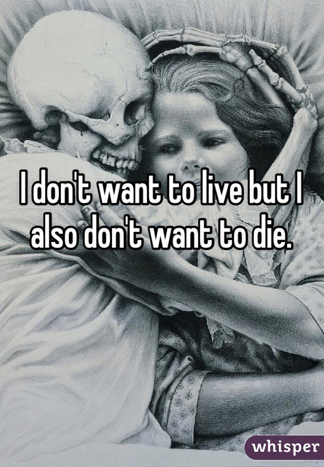I don't want to live but I also don't want to die. 