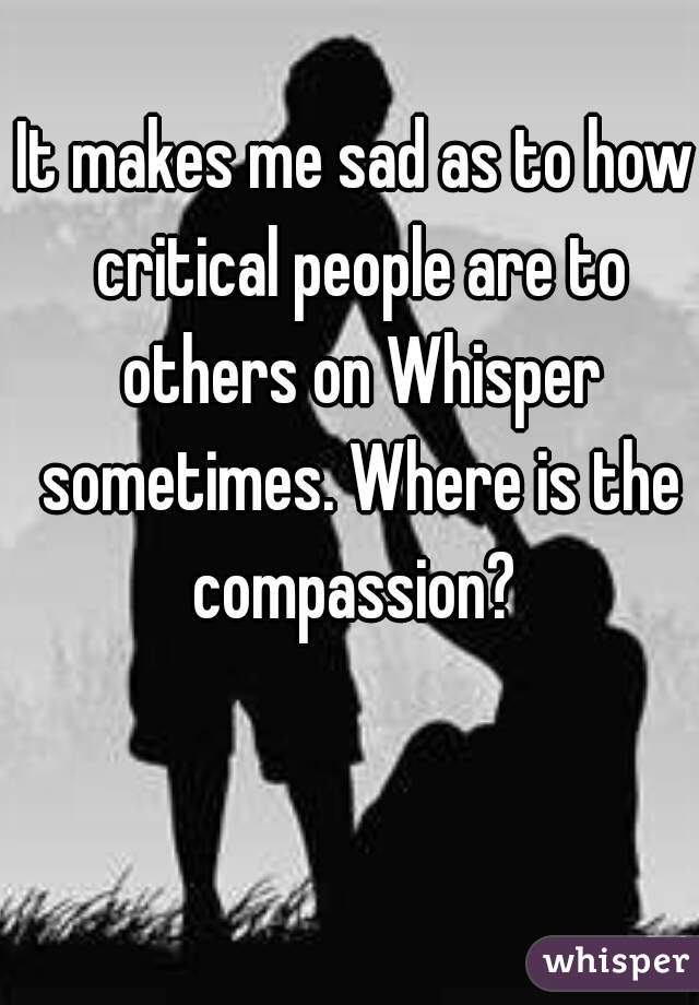 It makes me sad as to how critical people are to others on Whisper sometimes. Where is the compassion? 