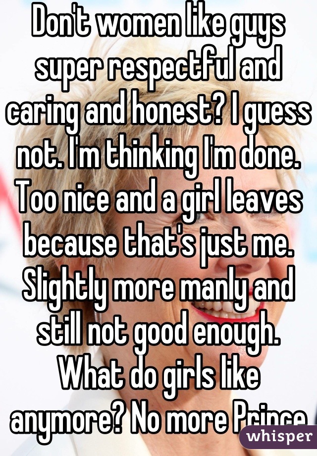 Don't women like guys super respectful and caring and honest? I guess not. I'm thinking I'm done. Too nice and a girl leaves because that's just me. Slightly more manly and still not good enough. What do girls like anymore? No more Prince Charming? Wtf