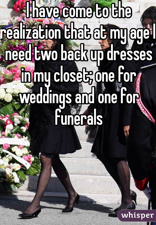 I have come to the realization that at my age I need two back up dresses in my closet; one for weddings and one for funerals 