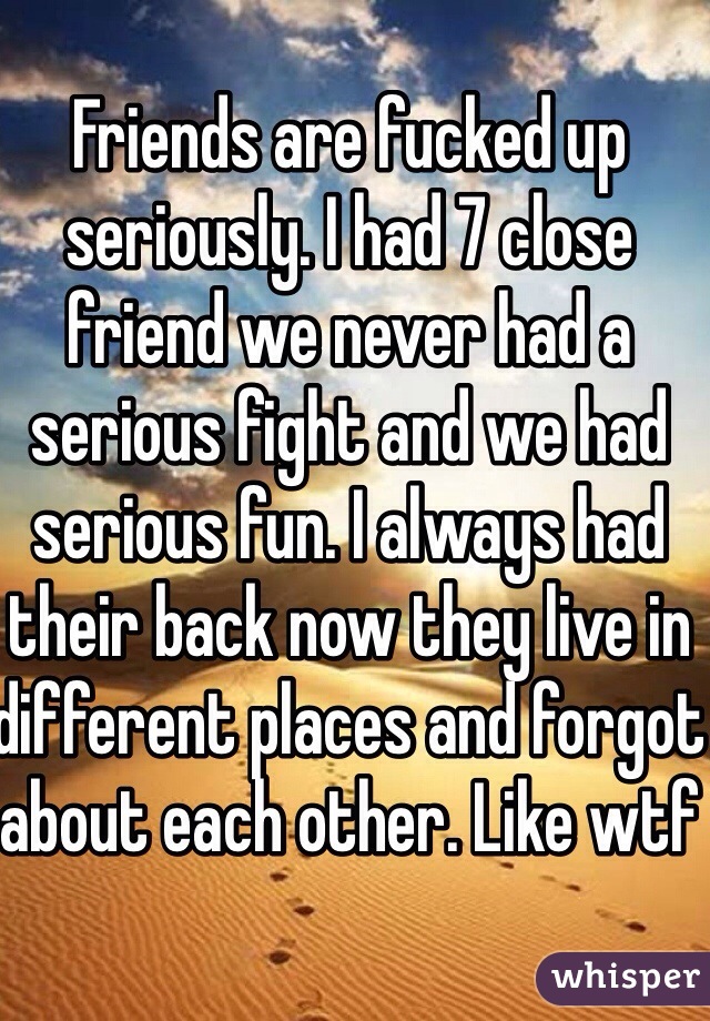 Friends are fucked up seriously. I had 7 close friend we never had a serious fight and we had serious fun. I always had their back now they live in different places and forgot about each other. Like wtf 