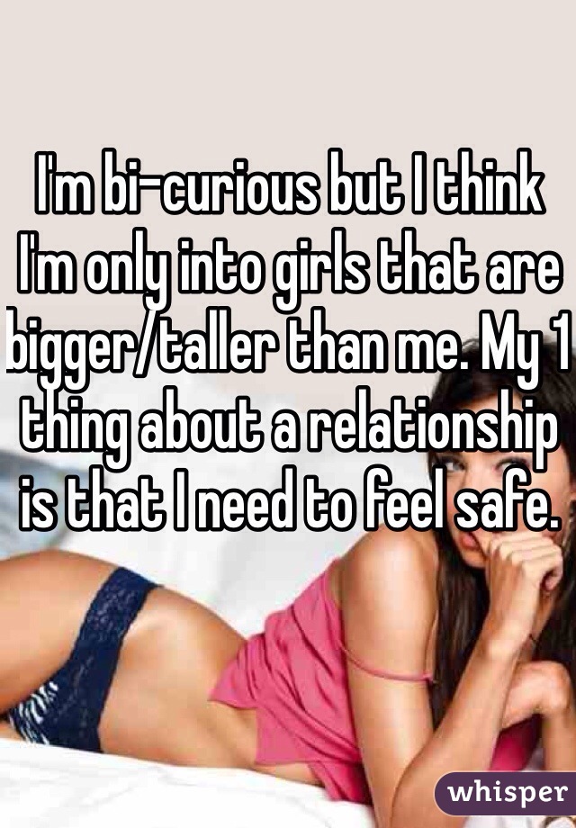 I'm bi-curious but I think I'm only into girls that are bigger/taller than me. My 1 thing about a relationship is that I need to feel safe. 