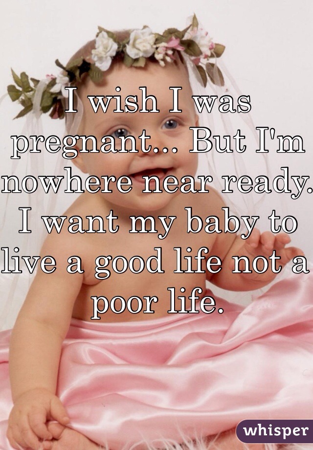 I wish I was pregnant... But I'm nowhere near ready. I want my baby to live a good life not a poor life.