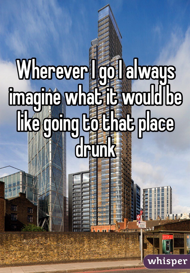 Wherever I go I always imagine what it would be like going to that place drunk 