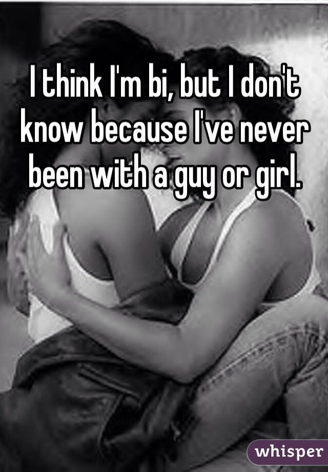 I think I'm bi, but I don't know because I've never been with a guy or girl.