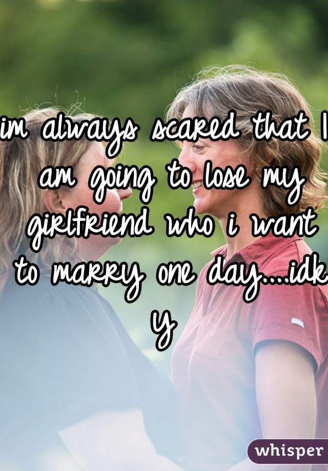 im always scared that I am going to lose my girlfriend who i want to marry one day....idk y 