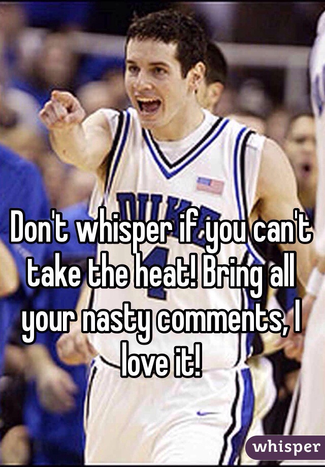 Don't whisper if you can't take the heat! Bring all your nasty comments, I love it!