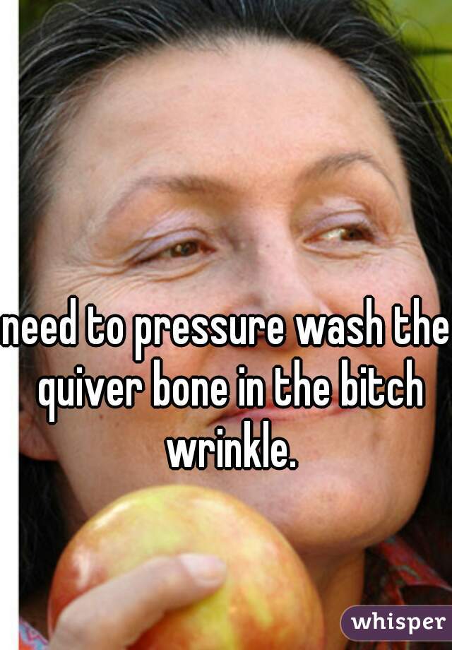need to pressure wash the quiver bone in the bitch wrinkle.