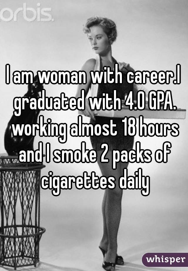 I am woman with career.I graduated with 4.0 GPA. working almost 18 hours and I smoke 2 packs of cigarettes daily