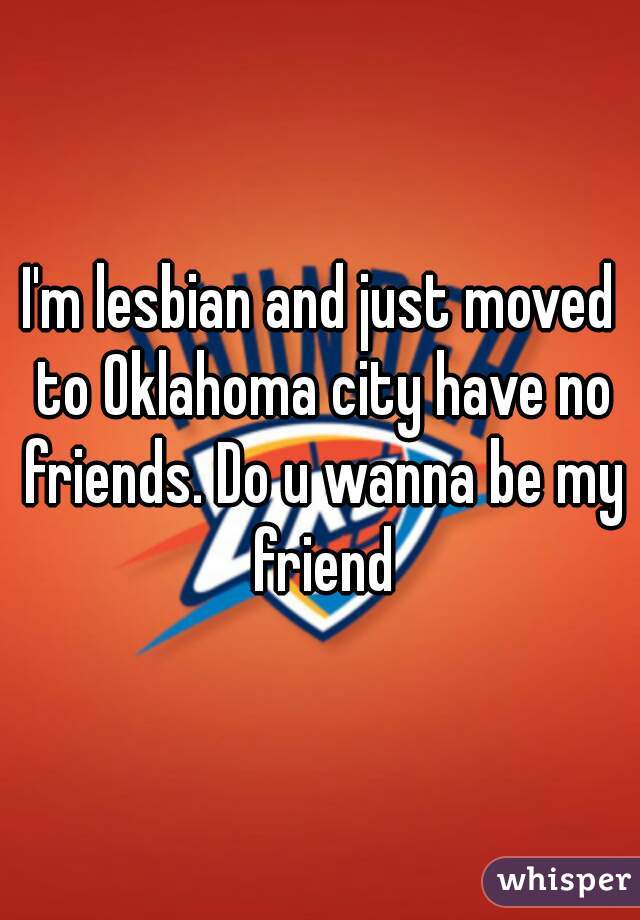 I'm lesbian and just moved to Oklahoma city have no friends. Do u wanna be my friend