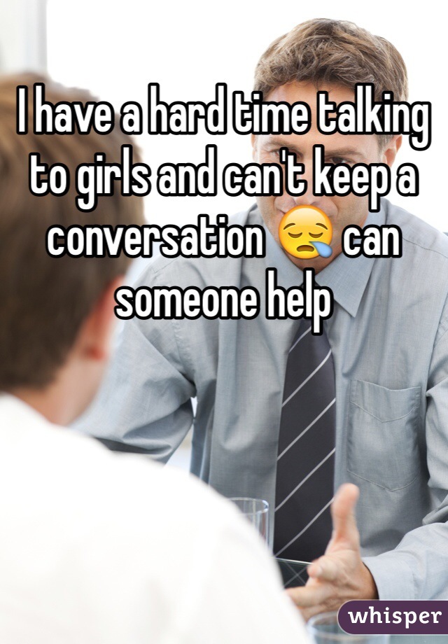 I have a hard time talking to girls and can't keep a conversation 😪 can someone help