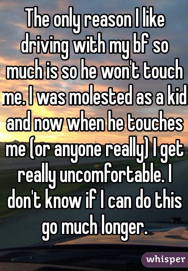 The only reason I like driving with my bf so much is so he won't touch me. I was molested as a kid and now when he touches me (or anyone really) I get really uncomfortable. I don't know if I can do this go much longer.
