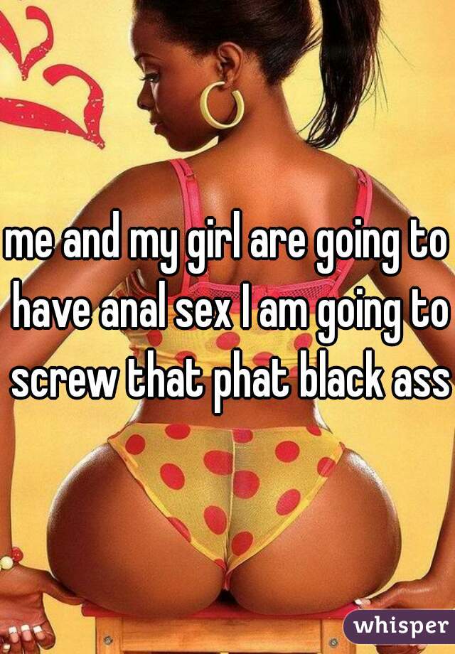 me and my girl are going to have anal sex I am going to screw that phat black ass 