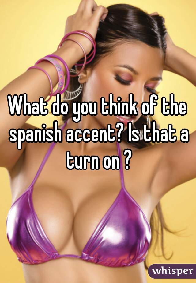What do you think of the spanish accent? Is that a turn on ?