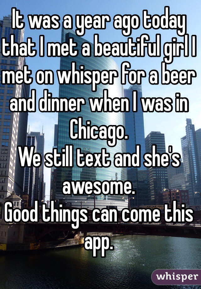 It was a year ago today that I met a beautiful girl I met on whisper for a beer and dinner when I was in Chicago. 
We still text and she's awesome. 
Good things can come this app. 