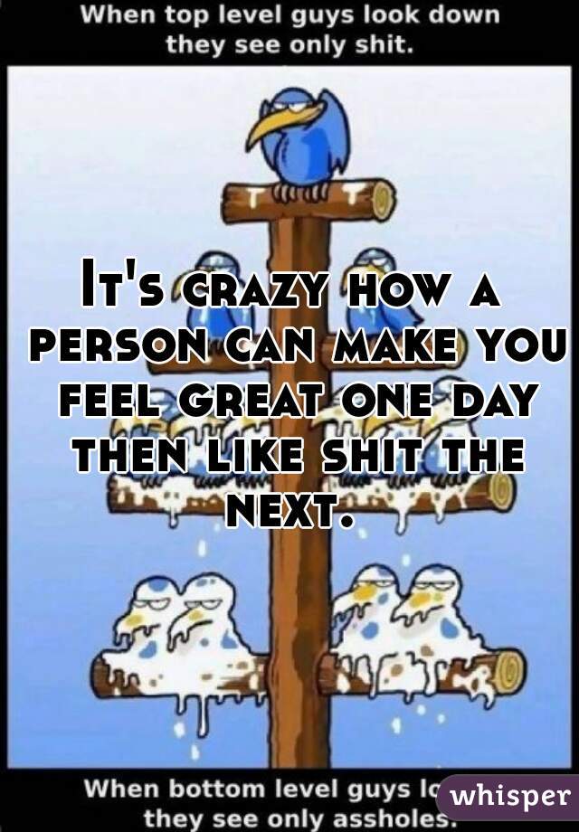It's crazy how a person can make you feel great one day then like shit the next. 