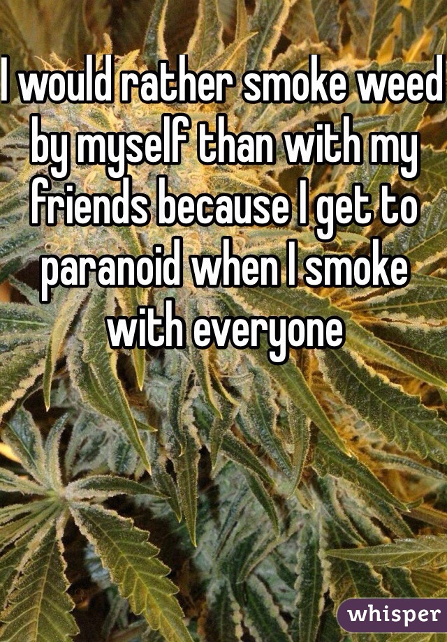 I would rather smoke weed by myself than with my friends because I get to paranoid when I smoke with everyone 