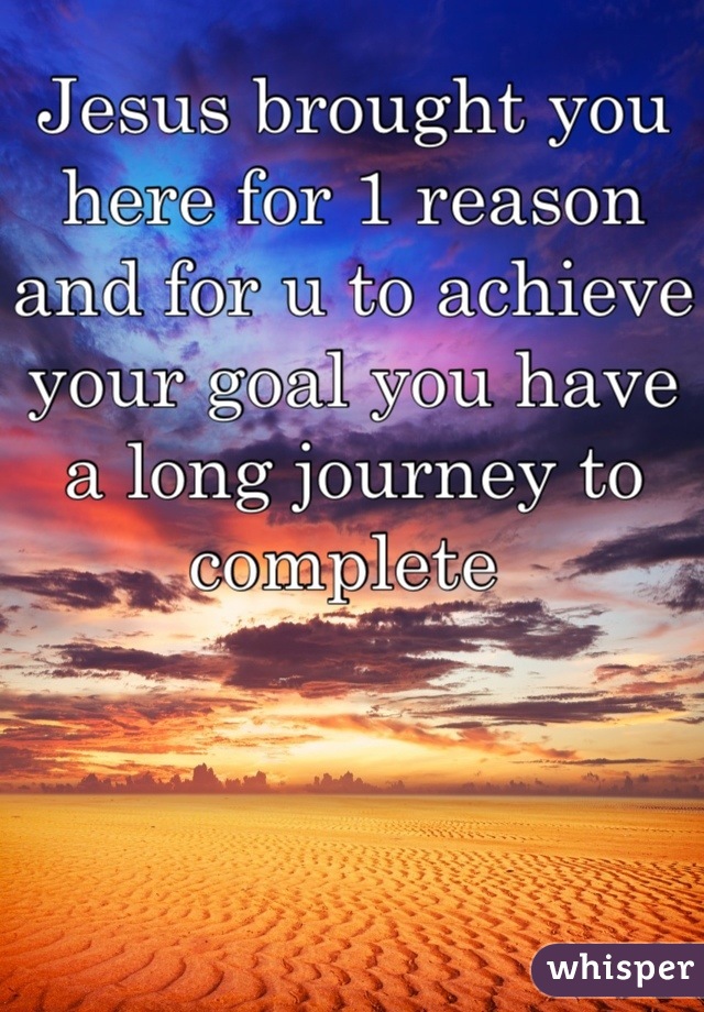 Jesus brought you here for 1 reason and for u to achieve your goal you have a long journey to complete 
