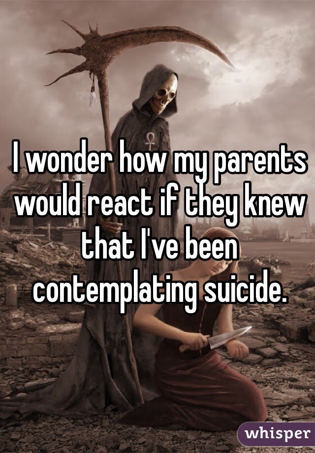 I wonder how my parents would react if they knew that I've been contemplating suicide.