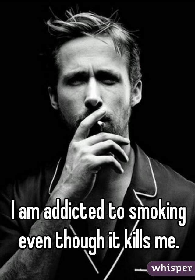 I am addicted to smoking even though it kills me. 