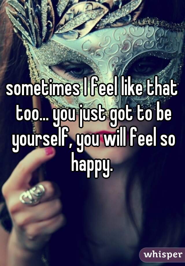 sometimes I feel like that too... you just got to be yourself, you will feel so happy. 