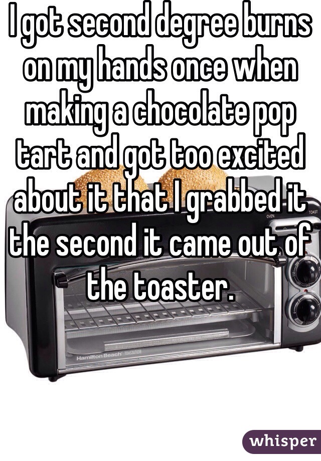 I got second degree burns on my hands once when making a chocolate pop tart and got too excited about it that I grabbed it the second it came out of the toaster. 