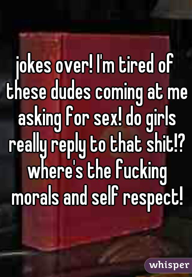 jokes over! I'm tired of these dudes coming at me asking for sex! do girls really reply to that shit!? where's the fucking morals and self respect!