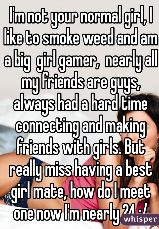 I'm not your normal girl, I like to smoke weed and am a big  girl gamer,  nearly all my friends are guys, always had a hard time connecting and making friends with girls. But really miss having a best girl mate, how do I meet one now I'm nearly 24 :/ 