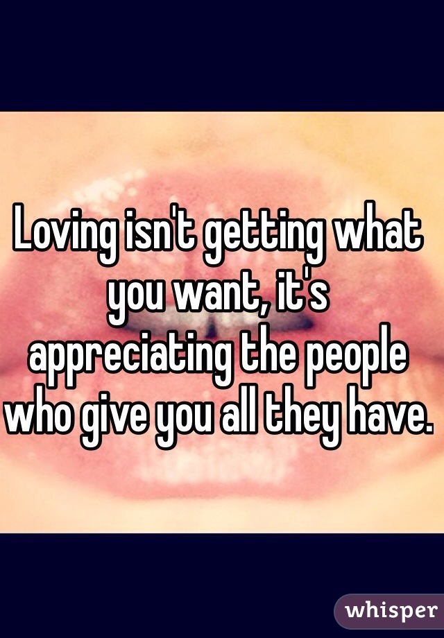 Loving isn't getting what you want, it's appreciating the people who give you all they have.