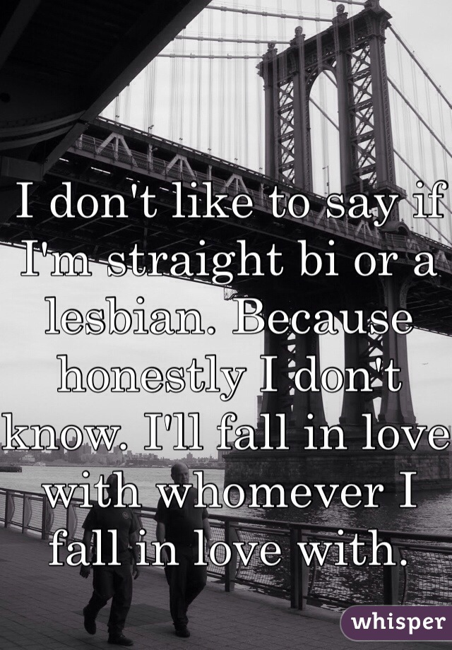 I don't like to say if I'm straight bi or a lesbian. Because honestly I don't know. I'll fall in love with whomever I fall in love with. 